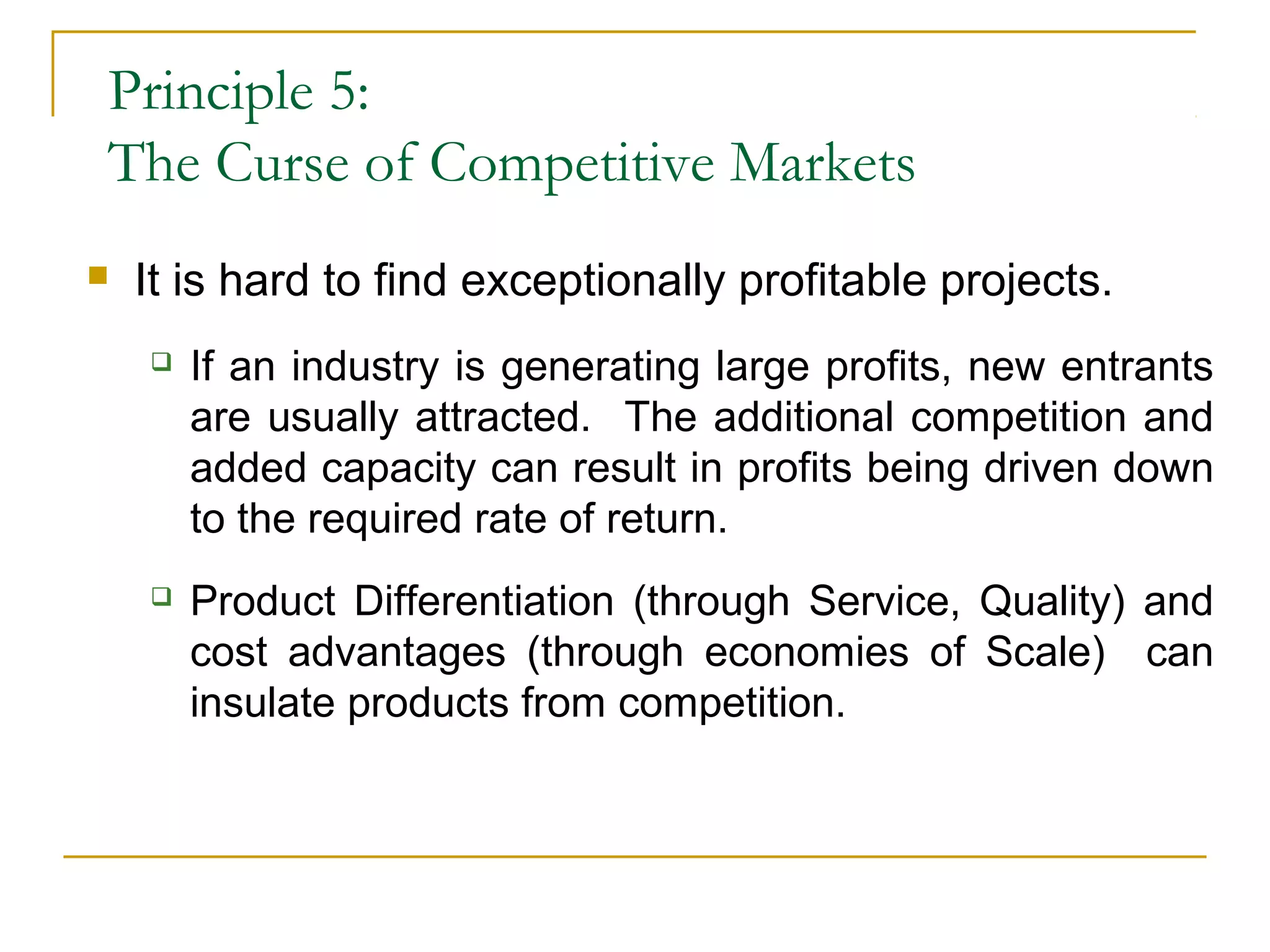 Principle 5:
The Curse of Competitive Markets
 It is hard to find exceptionally profitable projects.
 If an industry is generating large profits, new entrants
are usually attracted. The additional competition and
added capacity can result in profits being driven down
to the required rate of return.
 Product Differentiation (through Service, Quality) and
cost advantages (through economies of Scale) can
insulate products from competition.
 