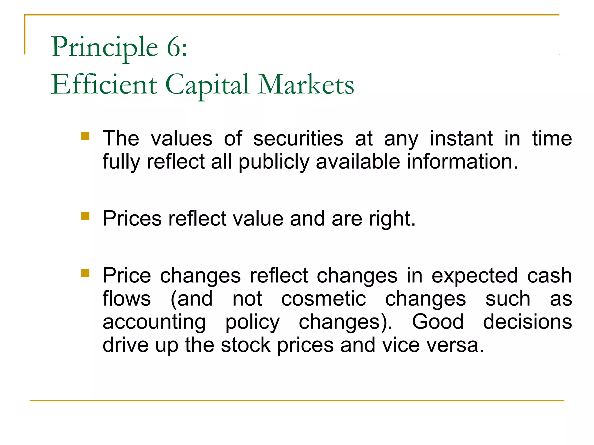 Principle 6:
Efficient Capital Markets
 The values of securities at any instant in time
fully reflect all publicly available information.
 Prices reflect value and are right.
 Price changes reflect changes in expected cash
flows (and not cosmetic changes such as
accounting policy changes). Good decisions
drive up the stock prices and vice versa.
 