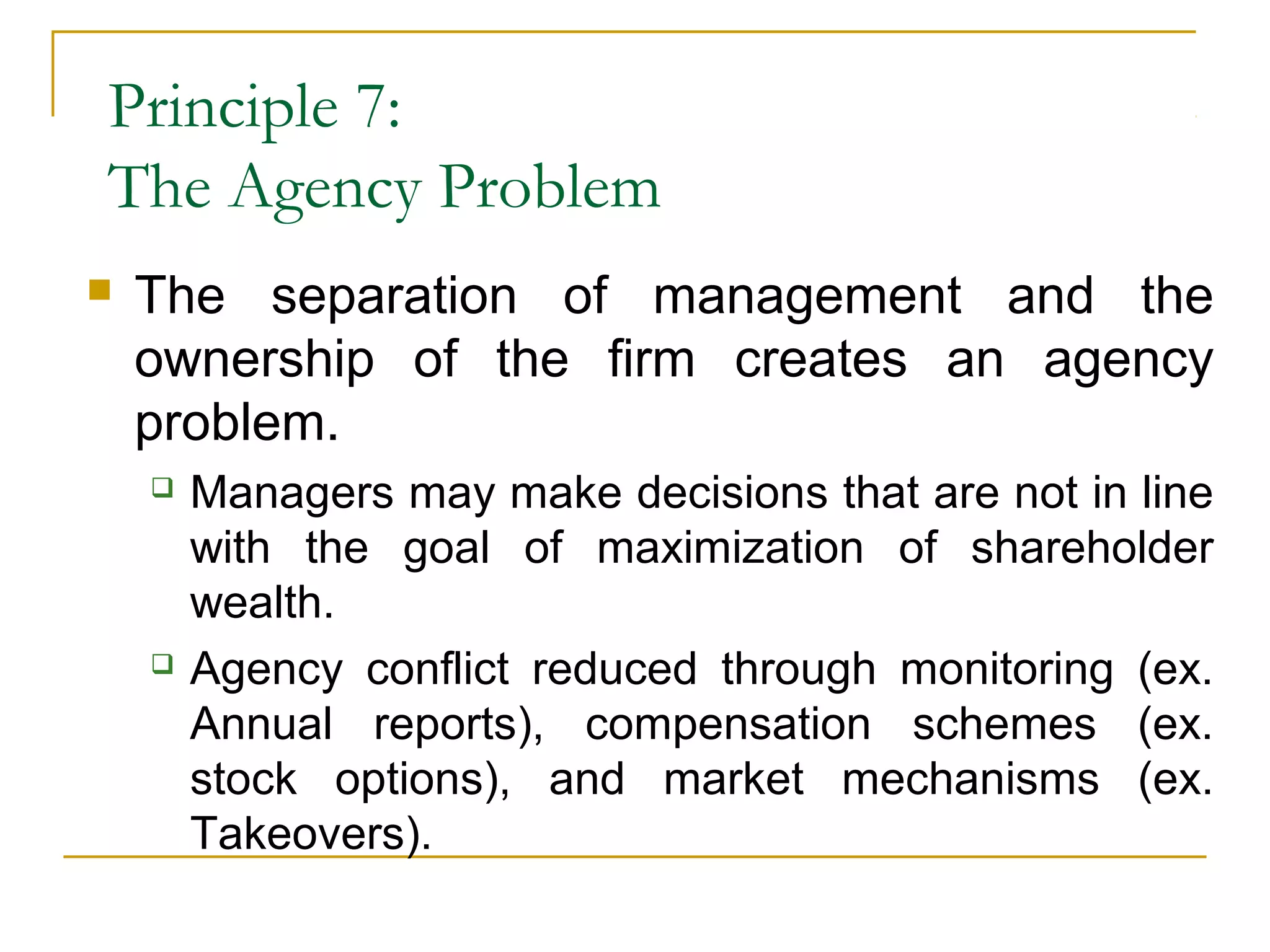 Principle 7:
The Agency Problem
 The separation of management and the
ownership of the firm creates an agency
problem.
 Managers may make decisions that are not in line
with the goal of maximization of shareholder
wealth.
 Agency conflict reduced through monitoring (ex.
Annual reports), compensation schemes (ex.
stock options), and market mechanisms (ex.
Takeovers).
 