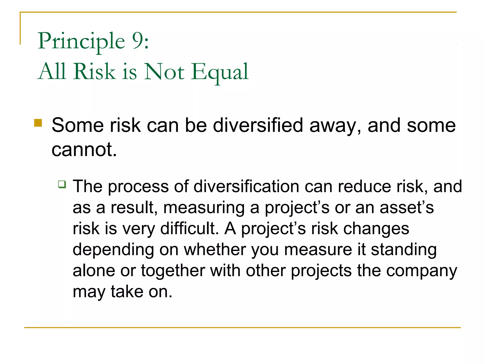 Principle 9:
All Risk is Not Equal
 Some risk can be diversified away, and some
cannot.
 The process of diversification can reduce risk, and
as a result, measuring a project’s or an asset’s
risk is very difficult. A project’s risk changes
depending on whether you measure it standing
alone or together with other projects the company
may take on.
 