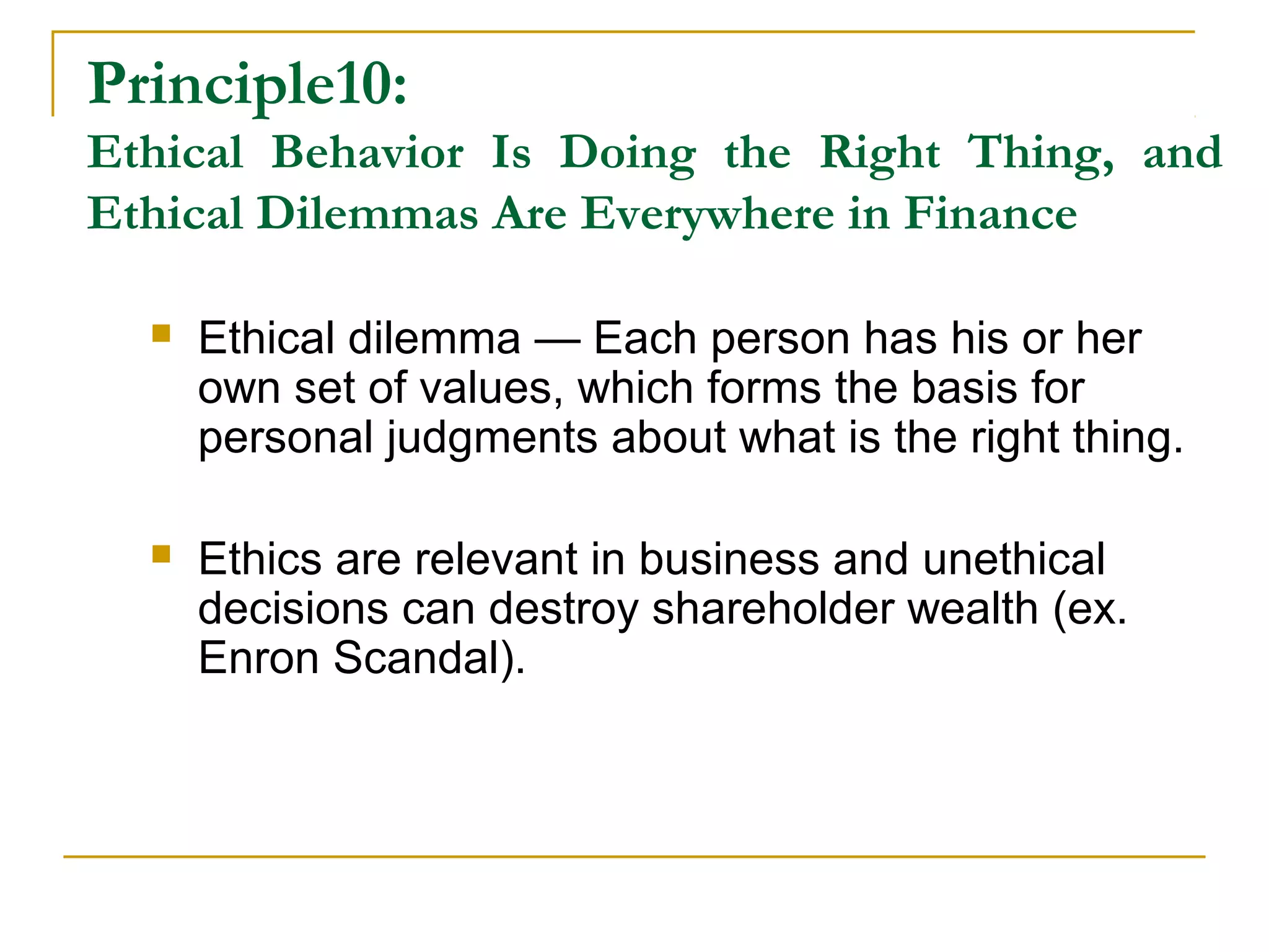 Principle10:
Ethical Behavior Is Doing the Right Thing, and
Ethical Dilemmas Are Everywhere in Finance
 Ethical dilemma — Each person has his or her
own set of values, which forms the basis for
personal judgments about what is the right thing.
 Ethics are relevant in business and unethical
decisions can destroy shareholder wealth (ex.
Enron Scandal).
 