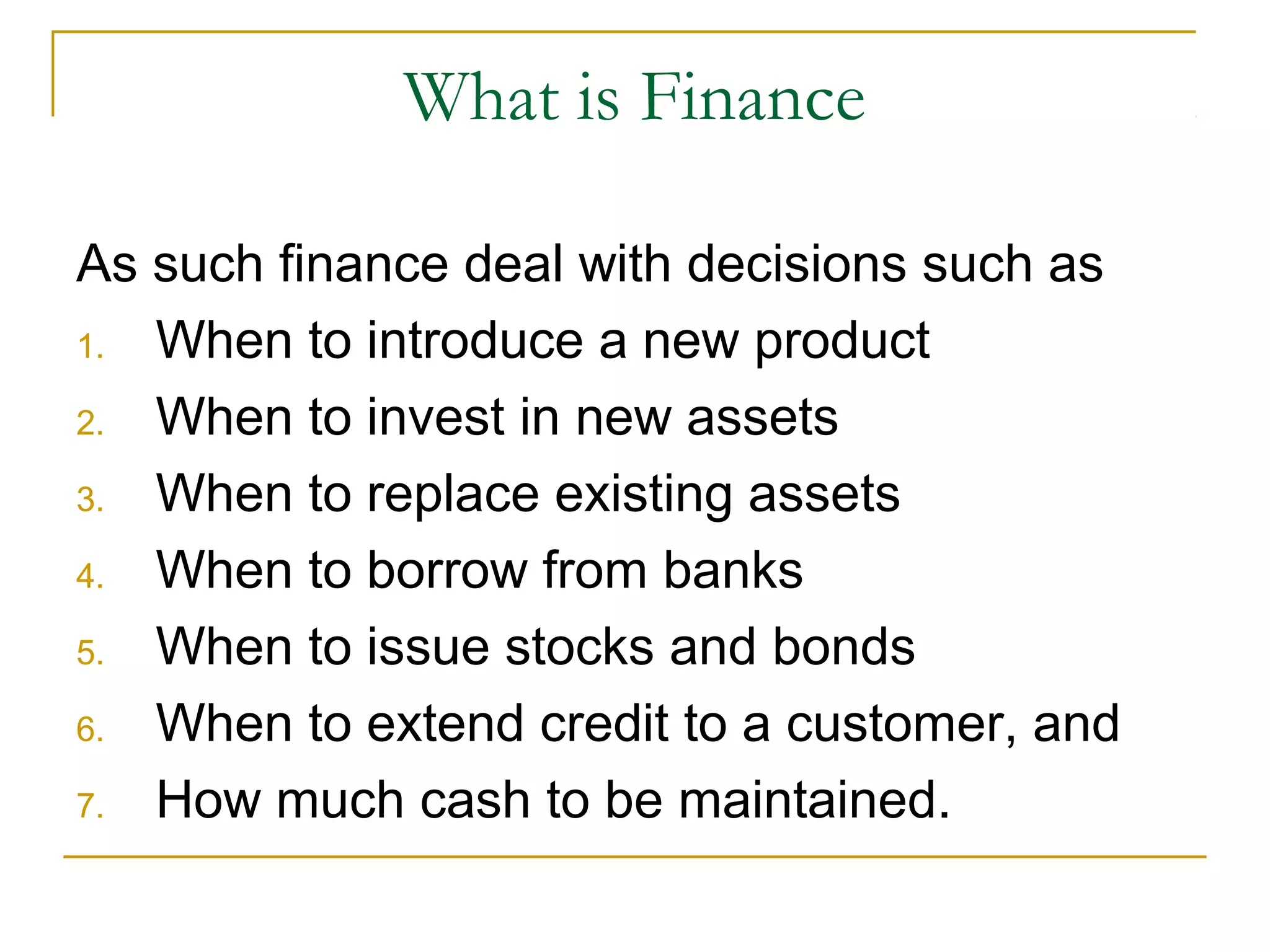What is Finance
As such finance deal with decisions such as
1. When to introduce a new product
2. When to invest in new assets
3. When to replace existing assets
4. When to borrow from banks
5. When to issue stocks and bonds
6. When to extend credit to a customer, and
7. How much cash to be maintained.
 
