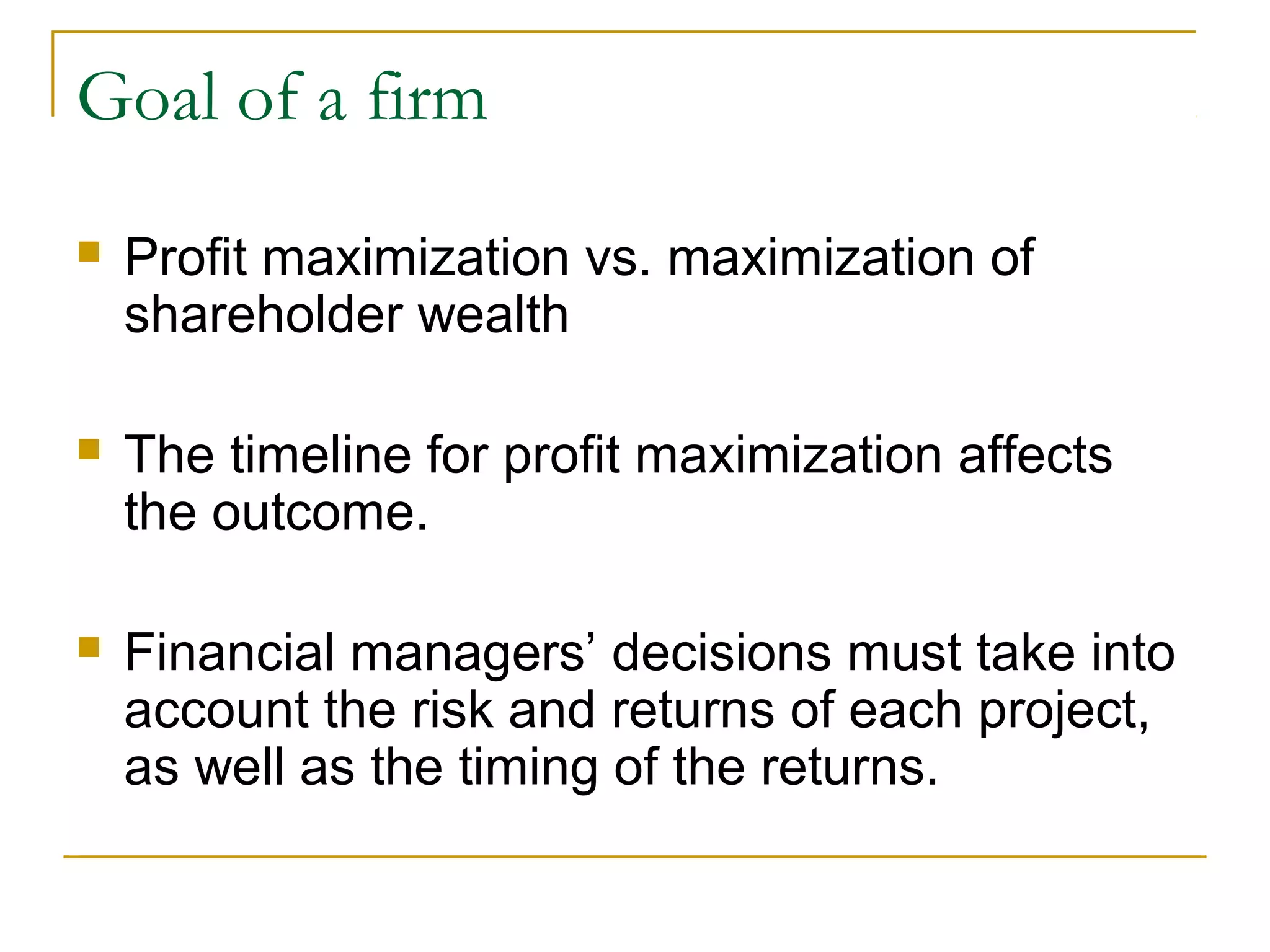 Goal of a firm
 Profit maximization vs. maximization of
shareholder wealth
 The timeline for profit maximization affects
the outcome.
 Financial managers’ decisions must take into
account the risk and returns of each project,
as well as the timing of the returns.
 