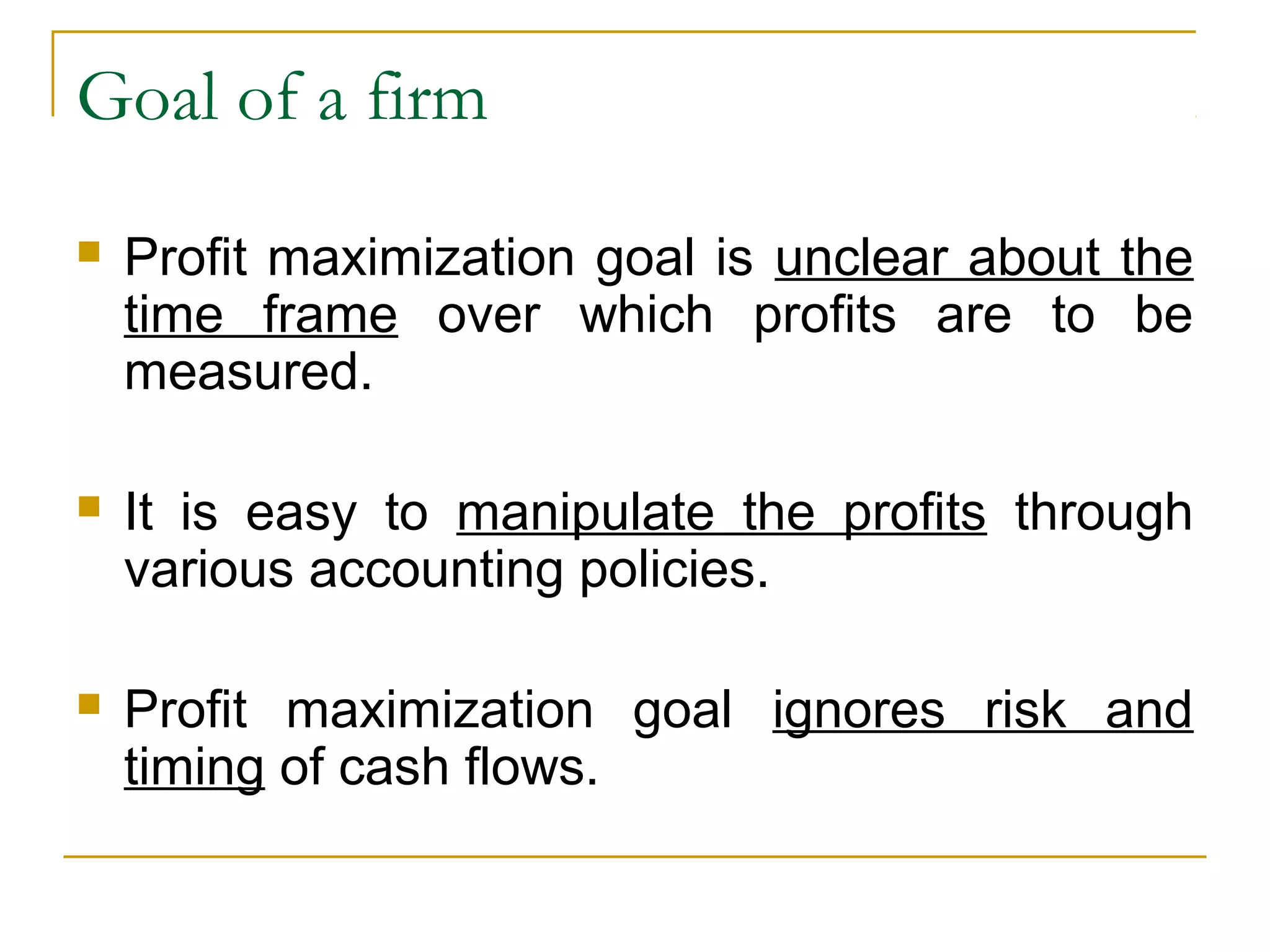 Goal of a firm
 Profit maximization goal is unclear about the
time frame over which profits are to be
measured.
 It is easy to manipulate the profits through
various accounting policies.
 Profit maximization goal ignores risk and
timing of cash flows.
 