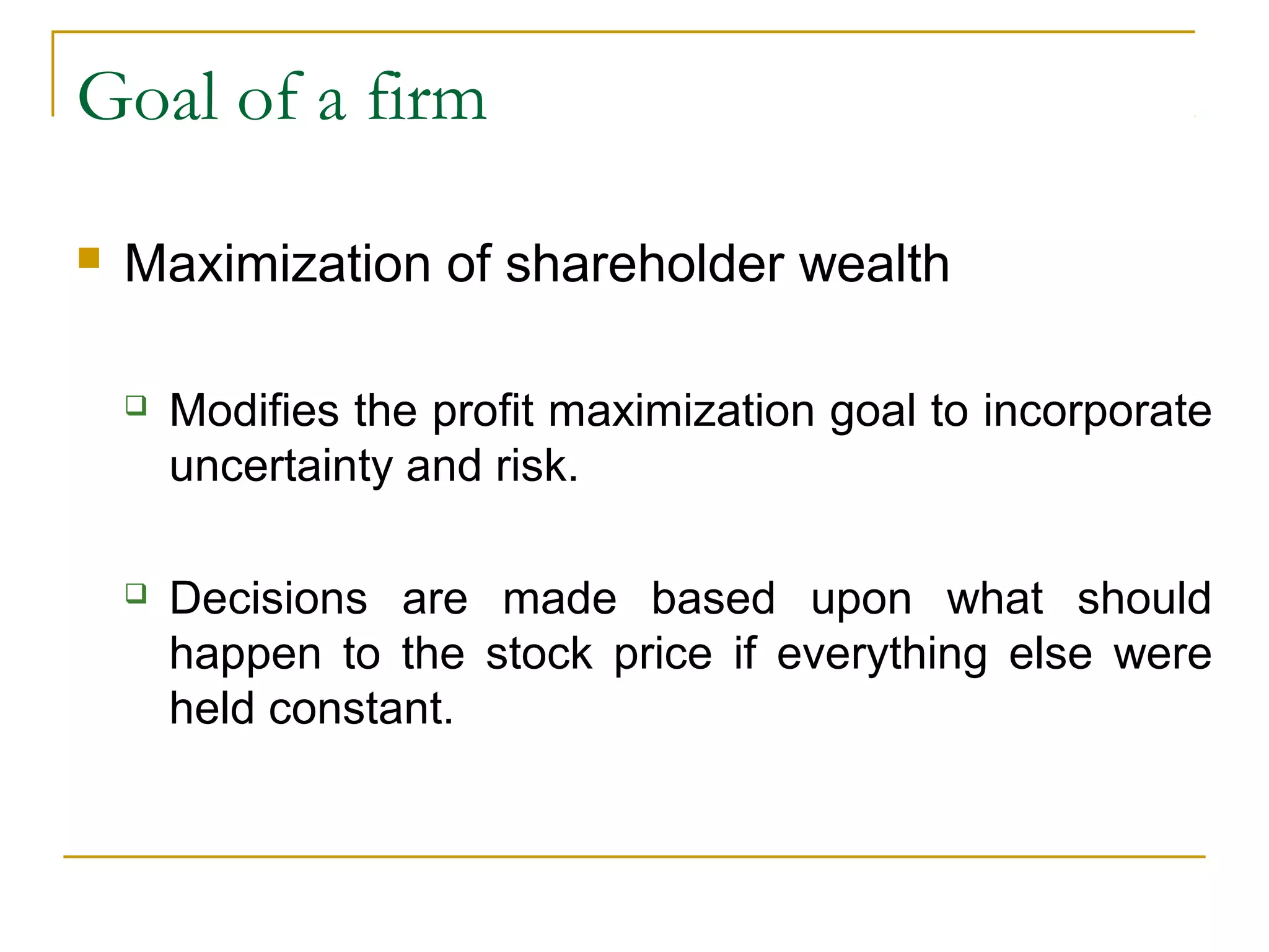 Goal of a firm
 Maximization of shareholder wealth
 Modifies the profit maximization goal to incorporate
uncertainty and risk.
 Decisions are made based upon what should
happen to the stock price if everything else were
held constant.
 