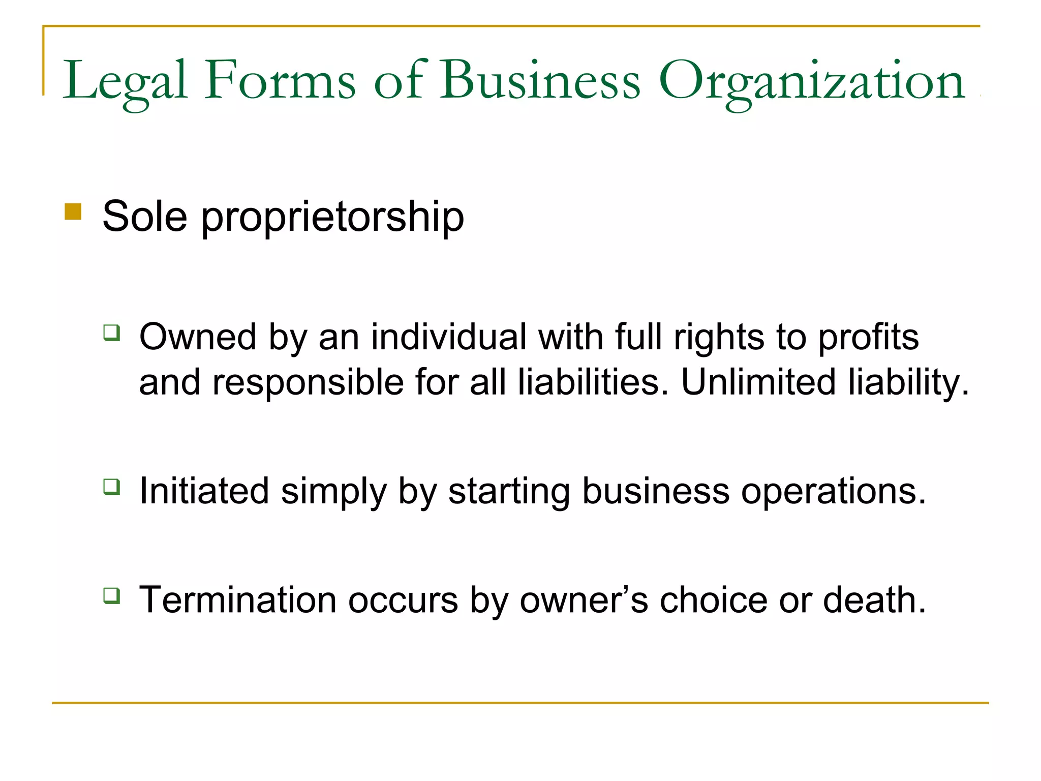 Legal Forms of Business Organization
 Sole proprietorship
 Owned by an individual with full rights to profits
and responsible for all liabilities. Unlimited liability.
 Initiated simply by starting business operations.
 Termination occurs by owner’s choice or death.
 