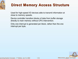 Direct Memory Access Structure 
 Used for high-speed I/O devices able to transmit information at 
 Device controller transfers blocks of data from buffer storage 
directly to main memory without CPU intervention. 
 Only one interrupt is generated per block, rather than the one 
1.18 Silberschatz, Galvin and Gagne 
©2005 
close to memory speeds. 
interrupt per byte. 
Operating System Concepts – 7th Edition, Jan 12, 2005 
 