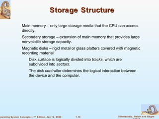 Storage Structure 
 Main memory – only large storage media that the CPU can access 
 Secondary storage – extension of main memory that provides large 
 Magnetic disks – rigid metal or glass platters covered with magnetic 
recording material 
 Disk surface is logically divided into tracks, which are 
 The disk controller determines the logical interaction between 
the device and the computer. 
1.19 Silberschatz, Galvin and Gagne 
©2005 
directly. 
nonvolatile storage capacity. 
subdivided into sectors. 
Operating System Concepts – 7th Edition, Jan 12, 2005 
 