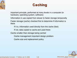1.22 Silberschatz, Galvin and Gagne 
©2005 
Operating System Concepts – 7th Edition, Jan 12, 2005 
Caching 
 Important principle, performed at many levels in a computer (in 
hardware, operating system, software) 
 Information in use copied from slower to faster storage temporarily 
 Faster storage (cache) checked first to determine if information is 
there 
 If it is, information used directly from the cache (fast) 
 If not, data copied to cache and used there 
 Cache smaller than storage being cached 
 Cache management important design problem 
 Cache size and replacement policy 
 