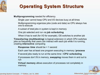 Operating System Structure 
 Multiprogramming needed for efficiency 
 Single user cannot keep CPU and I/O devices busy at all times 
 Multiprogramming organizes jobs (code and data) so CPU always has 
 A subset of total jobs in system is kept in memory 
 One job selected and run via job scheduling 
 When it has to wait (for I/O for example), OS switches to another job 
 Timesharing (multitasking) is logical extension in which CPU switches 
jobs so frequently that users can interact with each job while it is running, 
creating interactive computing 
 Response time should be  1 second 
 Each user has at least one program executing in memory process 
 If several jobs ready to run at the same time  CPU scheduling 
 If processes don’t fit in memory, swapping moves them in and out to 
 Virtual memory allows execution of processes not completely in 
1.25 Silberschatz, Galvin and Gagne 
©2005 
one to execute 
run 
memory 
Operating System Concepts – 7th Edition, Jan 12, 2005 
 