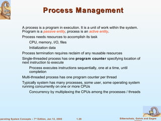 Process Management 
 A process is a program in execution. It is a unit of work within the system. 
Program is a passive entity, process is an active entity. 
 Process needs resources to accomplish its task 
 Process termination requires reclaim of any reusable resources 
 Single-threaded process has one program counter specifying location of 
next instruction to execute 
 Process executes instructions sequentially, one at a time, until 
 Multi-threaded process has one program counter per thread 
 Typically system has many processes, some user, some operating system 
running concurrently on one or more CPUs 
 Concurrency by multiplexing the CPUs among the processes / threads 
1.29 Silberschatz, Galvin and Gagne 
©2005 
 CPU, memory, I/O, files 
 Initialization data 
completion 
Operating System Concepts – 7th Edition, Jan 12, 2005 
 