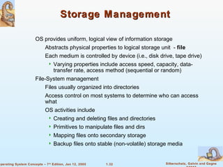 Storage Management 
 OS provides uniform, logical view of information storage 
 Abstracts physical properties to logical storage unit - file 
 Each medium is controlled by device (i.e., disk drive, tape drive) 
 Varying properties include access speed, capacity, data-transfer 
rate, access method (sequential or random) 
 Files usually organized into directories 
 Access control on most systems to determine who can access 
 Creating and deleting files and directories 
 Primitives to manipulate files and dirs 
 Mapping files onto secondary storage 
 Backup files onto stable (non-volatile) storage media 
1.32 Silberschatz, Galvin and Gagne 
©2005 
 File-System management 
what 
 OS activities include 
Operating System Concepts – 7th Edition, Jan 12, 2005 
 