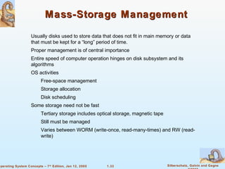 Mass-Storage Management 
 Usually disks used to store data that does not fit in main memory or data 
that must be kept for a “long” period of time. 
 Proper management is of central importance 
 Entire speed of computer operation hinges on disk subsystem and its 
 Tertiary storage includes optical storage, magnetic tape 
 Still must be managed 
 Varies between WORM (write-once, read-many-times) and RW (read-write) 
1.33 Silberschatz, Galvin and Gagne 
©2005 
algorithms 
 OS activities 
 Free-space management 
 Storage allocation 
 Disk scheduling 
 Some storage need not be fast 
Operating System Concepts – 7th Edition, Jan 12, 2005 
 