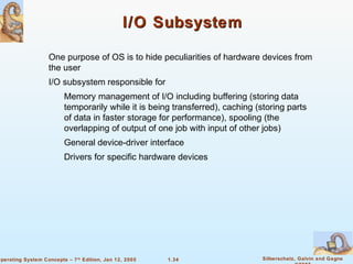 I/O Subsystem 
 One purpose of OS is to hide peculiarities of hardware devices from 
 Memory management of I/O including buffering (storing data 
temporarily while it is being transferred), caching (storing parts 
of data in faster storage for performance), spooling (the 
overlapping of output of one job with input of other jobs) 
 General device-driver interface 
 Drivers for specific hardware devices 
1.34 Silberschatz, Galvin and Gagne 
©2005 
the user 
 I/O subsystem responsible for 
Operating System Concepts – 7th Edition, Jan 12, 2005 
 