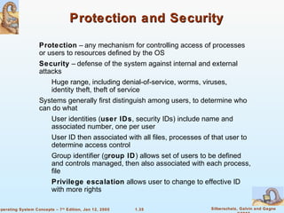 Protection and Security 
 Protection – any mechanism for controlling access of processes 
or users to resources defined by the OS 
 Security – defense of the system against internal and external 
attacks 
 Huge range, including denial-of-service, worms, viruses, 
identity theft, theft of service 
 Systems generally first distinguish among users, to determine who 
can do what 
 User identities (user IDs, security IDs) include name and 
associated number, one per user 
 User ID then associated with all files, processes of that user to 
 Group identifier (group ID) allows set of users to be defined 
and controls managed, then also associated with each process, 
file 
 Privilege escalation allows user to change to effective ID 
1.35 Silberschatz, Galvin and Gagne 
©2005 
determine access control 
with more rights 
Operating System Concepts – 7th Edition, Jan 12, 2005 
 