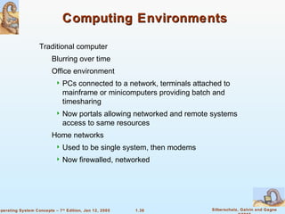 Computing Environments 
 PCs connected to a network, terminals attached to 
mainframe or minicomputers providing batch and 
timesharing 
 Now portals allowing networked and remote systems 
access to same resources 
 Used to be single system, then modems 
 Now firewalled, networked 
1.36 Silberschatz, Galvin and Gagne 
©2005 
 Traditional computer 
 Blurring over time 
 Office environment 
 Home networks 
Operating System Concepts – 7th Edition, Jan 12, 2005 
 