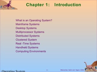 Chapter 1: Introduction 
 What is an Operating System? 
 Mainframe Systems 
 Desktop Systems 
 Multiprocessor Systems 
 Distributed Systems 
 Clustered System 
 Real -Time Systems 
 Handheld Systems 
 Computing Environments 
Silberschatz, Galvin 1.1 and Gagne Ó2002 Operating System 
 