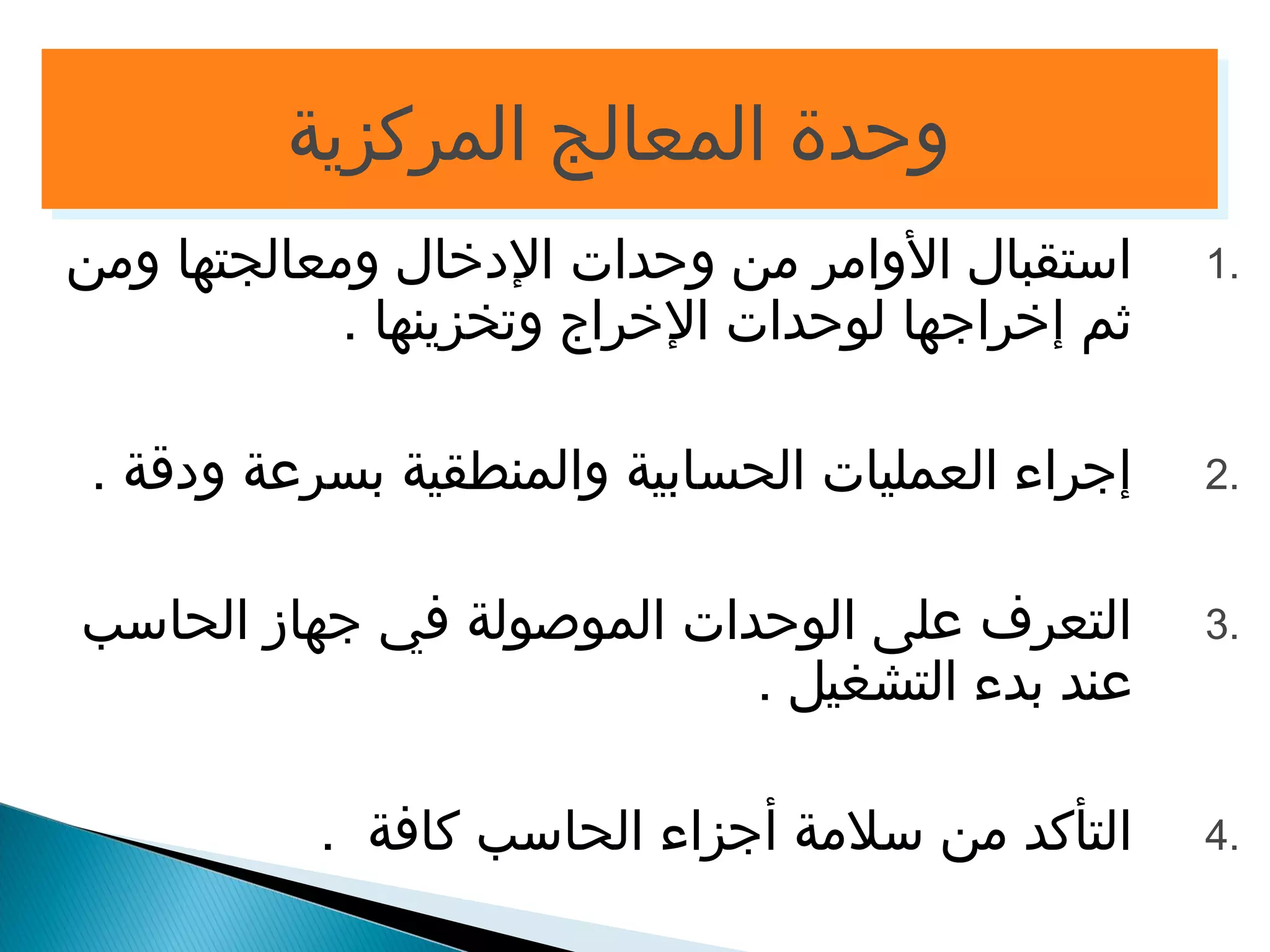 ووححددةة االلممععااللجج االلممررككززييةة 
1 استقبال الوامر من وحدات الدخال ومعالجتها ومن . 
ثم إخراجها لوحدات الخراج وتخزينها . 
2 إجراء العمليات الحسابية والمنطقية بسرعة ودقة . . 
3 التعرف على الوحدات الموصولة في جهاز الحاسب . 
عند بدء التشغيل . 
4 التأكد من سلمة أجزاء الحاسب كافة . . 
 