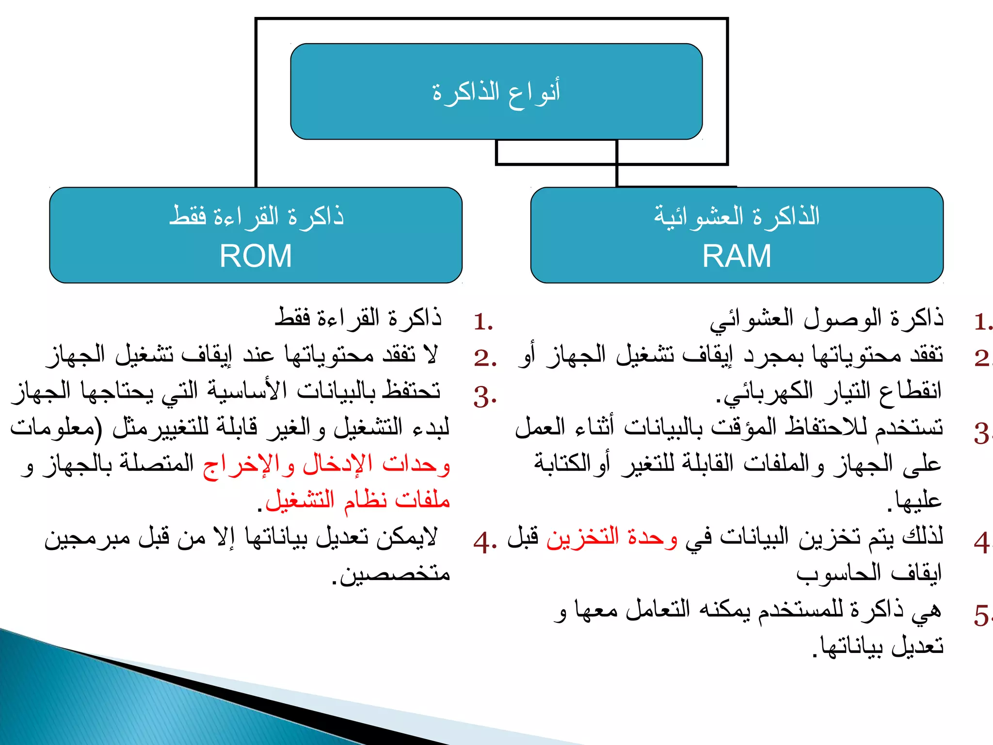 أنواع الذاكرة 
ذاكرة القراءة فقط 
ROM 
الذاكرة العشوائية 
RAM 
1 ذاكرة الوصول العشوائي . 
2 تفقد محتوياتها بمجرد إيقاف تشغيل الجهاز أو . 
انقطاع التيار الكهربائي. 
3 تستخدم للحتتفاظ المؤقت بالبيانات أثناء العمل . 
على الجهاز والملفات القابلة للتغير أوالكتابة 
عليها. 
4 لذلك يتم تخزين البيانات في وحتدة التخزين قبل . 
ايقاف الحاسوب 
5 هي ذاكرة للمستخدم يمكنه التعامل معها و . 
تعديل بياناتها. 
1 ذاكرة القراءة فقط . 
2 ل تفقد محتوياتها عند إيقاف تشغيل الجهاز . 
3 تحتفظ بالبيانات الساسية التي يحتاجها الجهاز . 
لبدء التشغيل والغير قابلة للتغييرمثل (معلومات 
وحتدات الدخرال والخرراج المتصلة بالجهاز و 
ملفات نظام التشغيل. 
4 ليمكن تعديل بياناتها إل من قبل مبرمجين . 
متخصصين. 
 