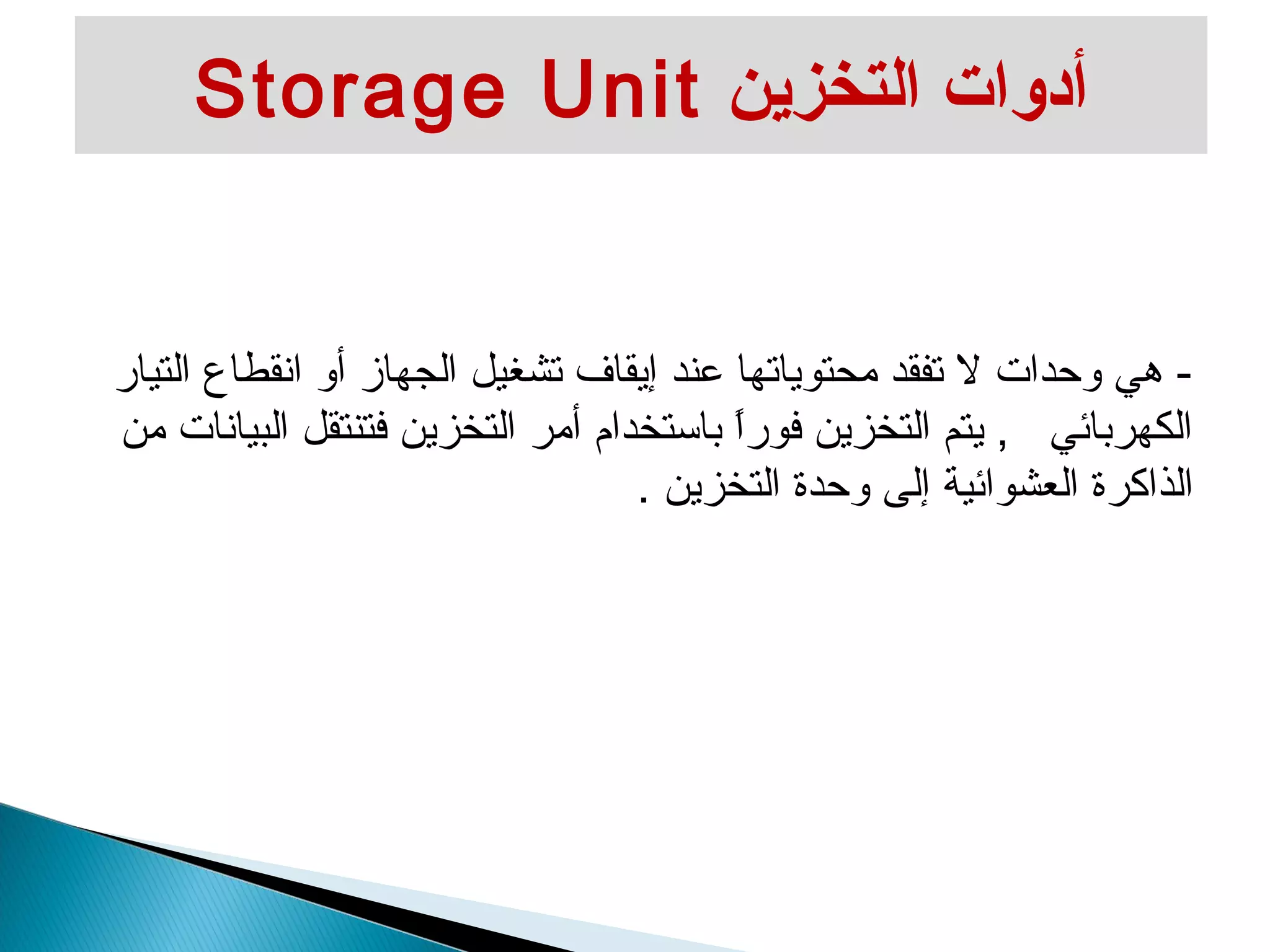Storage Unit أدوات التخزين 
- هي وحدات ل تفقد محتوياتها عند إيقاف تشغيل الجهاز أو انقطاع التيار 
الكهربائي , يتم التخزين فوراً  باستخدام أمر التخزين فتنتقل البيانات من 
الذاكرة العشوائية إلى وحدة التخزين . 
 