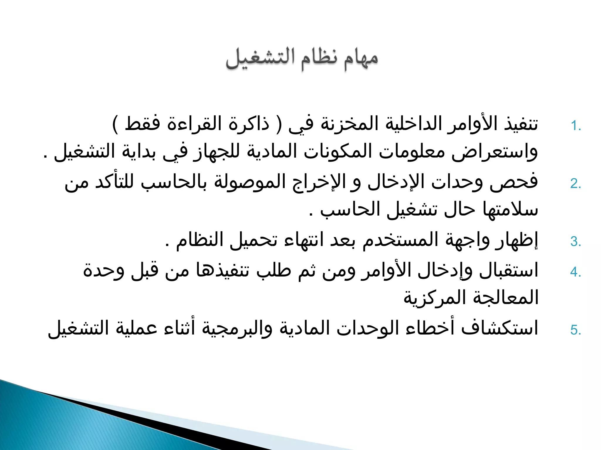 1 تنفيذ الواامر الداخلية المخزنة في ( ذاكرة القراءة فقط ) . 
وااستعراض معلومات المكونات المادية للجهاز في بداية التشغيل . 
2 فحص واحدات الدخال وا الخراج الموصولة بالحاسب للتأكد من . 
سلمتها حال تشغيل الحاسب . 
3 إظهار وااجهة المستخدم بعد انتهاء تحميل النظام . . 
4 استقبال واإدخال الواامر وامن ثم طلب تنفيذها من قبل واحدة . 
المعالجة المركزية 
5 استكشاف أخطاء الوحدات المادية واالبرمجية أثناء عملية التشغيل . 
 