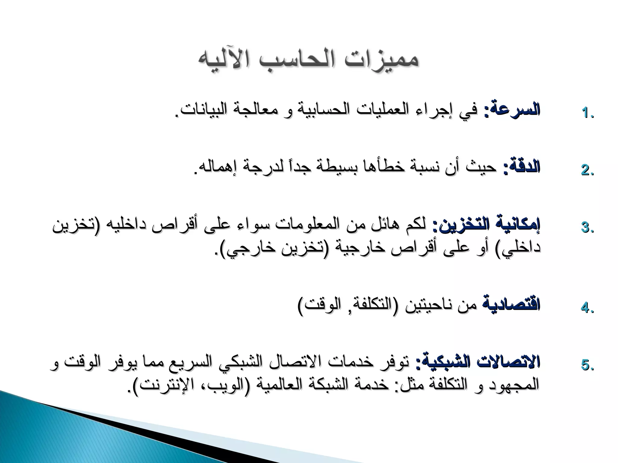 11 االيليسسررععةة:: ففيي إإججررااءء االلععممللييااتت االلححسسااببييةة وو ممععااللججةة االلببييااننااتت. .. 
22 االيليددققةة:: ححييثث أأنن ننسسببةة خخططأأههاا ببسسييططةة ججدداً اً  للددررججةة إإههممااللهه. .. 
33 إإممككااننييةة االيليتتخخززيينن:: للككمم ههاائئلل ممنن االلممععللووممااتت سسووااءء ععللىى أأققررااصص ددااخخللييهه ((تتخخززيينن .. 
ددااخخلليي)) أأوو ععللىى أأققررااصص خخااررججييةة ((تتخخززيينن خخااررججيي)). 
44 ااققتتصصااددييةة ممنن ننااححييتتيينن ((االلتتككللففةة,, االلووققتت)) .. 
55 االلتتصصااللت ت  االيليششببككييةة:: تتووففرر خخددممااتت االلتتصصاالل االلششببككيي االلسسررييعع مممماا ييووففرر االلووققتت وو .. 
االلممججههوودد وو االلتتككللففةة ممثثلل:: خخددممةة االلششببككةة االلععااللممييةة ((االلووييبب،، االلننتتررننتت)). 
 