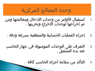 ووححددةة االلممععااللجج االلممررككززييةة 
1 استقبال الوامر من وحدات الدخال ومعالجتها ومن . 
ثم إخراجها لوحدات الخراج وتخزينها . 
2 إجراء العمليات الحسابية والمنطقية بسرعة ودقة . . 
3 التعرف على الوحدات الموصولة في جهاز الحاسب . 
عند بدء التشغيل . 
4 التأكد من سلمة أجزاء الحاسب كافة . . 
 