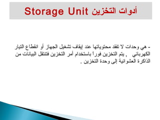 Storage Unit أدوات التخزين 
- هي وحدات ل تفقد محتوياتها عند إيقاف تشغيل الجهاز أو انقطاع التيار 
الكهربائي , يتم التخزين فوراً  باستخدام أمر التخزين فتنتقل البيانات من 
الذاكرة العشوائية إلى وحدة التخزين . 
 