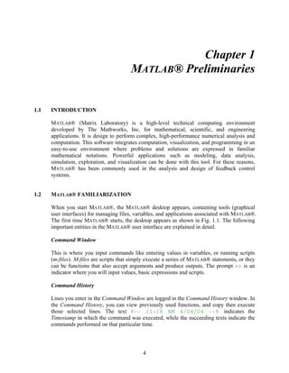 4 
Chapter 1 
MATLAB® Preliminaries 
1.1 INTRODUCTION 
MATLAB® (Matrix Laboratory) is a high-level technical computing environment 
developed by The Mathworks, Inc. for mathematical, scientific, and engineering 
applications. It is design to perform complex, high-performance numerical analysis and 
computation. This software integrates computation, visualization, and programming in an 
easy-to-use environment where problems and solutions are expressed in familiar 
mathematical notations. Powerful applications such as modeling, data analysis, 
simulation, exploration, and visualization can be done with this tool. For these reasons, 
MATLAB® has been commonly used in the analysis and design of feedback control 
systems. 
1.2 MATLAB® FAMILIARIZATION 
When you start MATLAB®, the MATLAB® desktop appears, containing tools (graphical 
user interfaces) for managing files, variables, and applications associated with MATLAB®. 
The first time MATLAB® starts, the desktop appears as shown in Fig. 1.1. The following 
important entities in the MATLAB® user interface are explained in detail. 
Command Window 
This is where you input commands like entering values in variables, or running scripts 
(m-files). M-files are scripts that simply execute a series of MATLAB® statements, or they 
can be functions that also accept arguments and produce outputs. The prompt >> is an 
indicator where you will input values, basic expressions and scripts. 
Command History 
Lines you enter in the Command Window are logged in the Command History window. In 
the Command History, you can view previously used functions, and copy then execute 
those selected lines. The text %-- 11:18 AM 4/04/04 --% indicates the 
Timestamp in which the command was executed, while the succeeding texts indicate the 
commands performed on that particular time. 
 