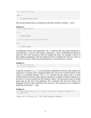 7 
>> cos(3.1416/3) 
ans = 
0.49999787927255 
The second example shows an expression with values stored in variables a and b. 
Listing 1.2 
>> a= 234.56778 
a = 
2.3457e+002 
>> b=3.1416*(cos(3.1416/6))+2 
b = 
4.7207e+000 
In displaying answers and expressions, the % indicates that any typed expression is 
converted into a comment while typing a semicolon, ;, after a mathematical expression, 
omits the MATLAB® response or does not display the result. An example is shown in 
basic display manipulation. The first expression does not display the value of a1 but it is 
still in the workspace while the second expression is converted into a comment. 
Listing 1.3 
>> a1=3.5445/64; 
>> % a1=3.5445/64 
Using the command fprintf you can directly manipulate the format of the output of an 
expression or function. This command displays the result with a desired format on the 
screen or to specified filename. The %8.4f, indicates that the output value is a float 
number that has 4 decimal values and has 8 characters in length, if length of characters is 
less than 8 (7 in the example) the 8th would be a space. All expressions inside the single 
quote sign are the ones to be displayed. The n indicates that the next output to be 
displayed (if there’s any) would be on the next line. The expression to be evaluated is 
typed after the comma “,” sign. 
Listing 1.4 
>> fprintf('Area of a circle is %8.4f Square metersn', 
3.1416*3^2) 
Area of a circle is 28.2744 Square meters 
 