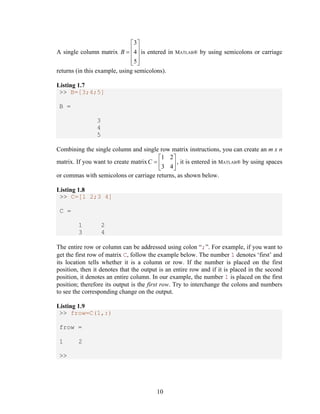 10 
A single column matrix 
3 
4 
5 
B 
ª º 
  « » « » 
«¬ »¼ 
is entered in MATLAB® by using semicolons or carriage 
returns (in this example, using semicolons). 
Listing 1.7 
>> B=[3;4;5] 
B = 
3 
4 
5 
Combining the single column and single row matrix instructions, you can create an m x n 
matrix. If you want to create matrix 
1 2 
3 4 
C 
ª º 
  « » 
¬ ¼ 
, it is entered in MATLAB® by using spaces 
or commas with semicolons or carriage returns, as shown below. 
Listing 1.8 
>> C=[1 2;3 4] 
C = 
1 2 
3 4 
The entire row or column can be addressed using colon “;”. For example, if you want to 
get the first row of matrix C, follow the example below. The number 1 denotes ‘first’ and 
its location tells whether it is a column or row. If the number is placed on the first 
position, then it denotes that the output is an entire row and if it is placed in the second 
position, it denotes an entire column. In our example, the number 1 is placed on the first 
position; therefore its output is the first row. Try to interchange the colons and numbers 
to see the corresponding change on the output. 
Listing 1.9 
>> frow=C(1,:) 
frow = 
1 2 
>> 
 