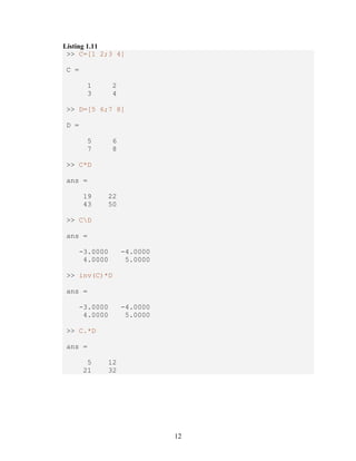 12 
Listing 1.11 
>> C=[1 2;3 4] 
C = 
1 2 
3 4 
>> D=[5 6;7 8] 
D = 
5 6 
7 8 
>> C*D 
ans = 
19 22 
43 50 
>> CD 
ans = 
-3.0000 -4.0000 
4.0000 5.0000 
>> inv(C)*D 
ans = 
-3.0000 -4.0000 
4.0000 5.0000 
>> C.*D 
ans = 
5 12 
21 32 
 