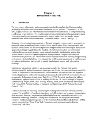 `
1–1
Chapter 1
Introduction to the Study
1.1. Introduction
The convergence of computer and communications technologies of the late 20th century has
profoundly affected information creation, distribution, access, and use. Vast networks of fiber
optic, copper, wireless, and other transmission media interconnect millions of computers running
a wide range of applications. The resulting internetworked information infrastructure provides a
“framework in which communications networks support higher–level services for human
communication and access to information” (National Research Council, 1994b, p. 22).
Achieving even primitive interconnection of disparate computer systems requires agreements on
communications protocols and many other technical specifications. Often these protocols and
technical specifications are the result of processes and procedures that bestow upon the technical
specifications the privileged status of a standard. Robust interconnection and information
exchange between systems require a broad range of standards: standards that specify data
formats, network interfaces, operating systems, storage devices, computer–to–computer
communications protocols, and other aspects of this complex information handling and processing
environment. An initial challenge is to articulate the problems and requirements to enable systems
to exchange information and, second, to specify standards that support such information
exchange.
National and international initiatives are underway to deploy the National Information
Infrastructure (NII) and its international counterpart, the Global Information Infrastructure (GII).
Visions of these massive infrastructures call for interoperable and open systems that support a
variety of applications and in which digital data passes easily and seamlessly across networks and
technologies (Information Infrastructure Task Force, 1993). Technical standards that address
interfaces and applications are critical to building the NII and GII (see for example, Computer
Systems Policy Project, 1994; Cross Industry Working Team, 1994; Information Infrastructure
Task Force, 1993; National Institute of Standards and Technology, 1994; National Research
Council, 1996).
Technical standards are necessary for meaningful exchange of information between computer
systems. The availability of standards depends on workable systems and processes for developing
those standards. Currently, organizations and individuals use various mechanisms to develop
information technology standards. Among these mechanisms are the system of voluntary
consensus standards production governed by the American National Standards Institute (ANSI),
various consortia (e.g., World Wide Web Consortium), and groups such as the Internet
Engineering Task Force.
 