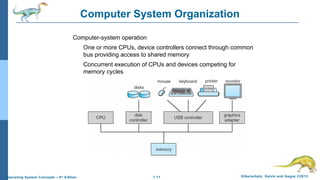 1.11 Silberschatz, Galvin and Gagne ©2013Operating System Concepts – 9th
Edition
Computer System Organization
Computer-system operation
One or more CPUs, device controllers connect through common
bus providing access to shared memory
Concurrent execution of CPUs and devices competing for
memory cycles
 