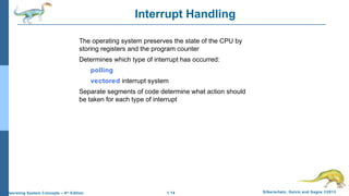 1.14 Silberschatz, Galvin and Gagne ©2013Operating System Concepts – 9th
Edition
Interrupt Handling
The operating system preserves the state of the CPU by
storing registers and the program counter
Determines which type of interrupt has occurred:
polling
vectored interrupt system
Separate segments of code determine what action should
be taken for each type of interrupt
 