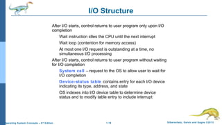 1.16 Silberschatz, Galvin and Gagne ©2013Operating System Concepts – 9th
Edition
I/O Structure
After I/O starts, control returns to user program only upon I/O
completion
Wait instruction idles the CPU until the next interrupt
Wait loop (contention for memory access)
At most one I/O request is outstanding at a time, no
simultaneous I/O processing
After I/O starts, control returns to user program without waiting
for I/O completion
System call – request to the OS to allow user to wait for
I/O completion
Device-status table contains entry for each I/O device
indicating its type, address, and state
OS indexes into I/O device table to determine device
status and to modify table entry to include interrupt
 