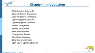 1.2 Silberschatz, Galvin and Gagne ©2013Operating System Concepts – 9th
Edition
Chapter 1: Introduction
What Operating Systems Do
Computer-System Organization
Computer-System Architecture
Operating-System Structure
Operating-System Operations
Process Management
Memory Management
Storage Management
Protection and Security
Kernel Data Structures
Computing Environments
Open-Source Operating Systems
 