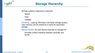 1.20 Silberschatz, Galvin and Gagne ©2013Operating System Concepts – 9th
Edition
Storage Hierarchy
Storage systems organized in hierarchy
Speed
Cost
Volatility
Caching – copying information into faster storage system;
main memory can be viewed as a cache for secondary
storage
Device Driver for each device controller to manage I/O
Provides uniform interface between controller and
kernel
 