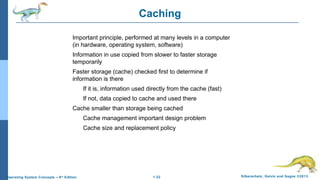 1.22 Silberschatz, Galvin and Gagne ©2013Operating System Concepts – 9th
Edition
Caching
Important principle, performed at many levels in a computer
(in hardware, operating system, software)
Information in use copied from slower to faster storage
temporarily
Faster storage (cache) checked first to determine if
information is there
If it is, information used directly from the cache (fast)
If not, data copied to cache and used there
Cache smaller than storage being cached
Cache management important design problem
Cache size and replacement policy
 