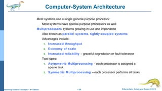 1.25 Silberschatz, Galvin and Gagne ©2013Operating System Concepts – 9th
Edition
Computer-System Architecture
Most systems use a single general-purpose processor
Most systems have special-purpose processors as well
Multiprocessors systems growing in use and importance
Also known as parallel systems, tightly-coupled systems
Advantages include:
1. Increased throughput
2. Economy of scale
3. Increased reliability – graceful degradation or fault tolerance
Two types:
1. Asymmetric Multiprocessing – each processor is assigned a
specie task.
2. Symmetric Multiprocessing – each processor performs all tasks
 