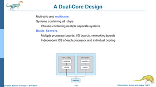 1.27 Silberschatz, Galvin and Gagne ©2013Operating System Concepts – 9th
Edition
A Dual-Core Design
Multi-chip and multicore
Systems containing all chips
Chassis containing multiple separate systems
Blade Servers
Multiple processor boards, I/O boards, networking boards
Independent OS of each processor and individual booting
 