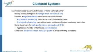 1.28 Silberschatz, Galvin and Gagne ©2013Operating System Concepts – 9th
Edition
Clustered Systems
Like multiprocessor systems, but multiple systems working together
Usually sharing storage via a storage-area network (SAN)
Provides a high-availability service which survives failures
 Asymmetric clustering has one machine in hot-standby mode
 Symmetric clustering has multiple nodes running applications, monitoring each other
Some clusters are for high-performance computing (HPC)
 Applications must be written to use parallelization
Some have distributed lock manager (DLM) to avoid conflicting operations
 
