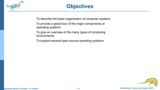 1.3 Silberschatz, Galvin and Gagne ©2013Operating System Concepts – 9th
Edition
Objectives
To describe the basic organization of computer systems
To provide a grand tour of the major components of
operating systems
To give an overview of the many types of computing
environments
To explore several open-source operating systems
 