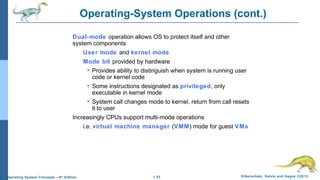 1.33 Silberschatz, Galvin and Gagne ©2013Operating System Concepts – 9th
Edition
Operating-System Operations (cont.)
Dual-mode operation allows OS to protect itself and other
system components
User mode and kernel mode
Mode bit provided by hardware
 Provides ability to distinguish when system is running user
code or kernel code
 Some instructions designated as privileged, only
executable in kernel mode
 System call changes mode to kernel, return from call resets
it to user
Increasingly CPUs support multi-mode operations
i.e. virtual machine manager (VMM) mode for guest VMs
 