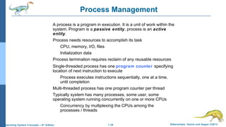 1.35 Silberschatz, Galvin and Gagne ©2013Operating System Concepts – 9th
Edition
Process Management
A process is a program in execution. It is a unit of work within the
system. Program is a passive entity, process is an active
entity.
Process needs resources to accomplish its task
CPU, memory, I/O, files
Initialization data
Process termination requires reclaim of any reusable resources
Single-threaded process has one program counter specifying
location of next instruction to execute
Process executes instructions sequentially, one at a time,
until completion
Multi-threaded process has one program counter per thread
Typically system has many processes, some user, some
operating system running concurrently on one or more CPUs
Concurrency by multiplexing the CPUs among the
processes / threads
 