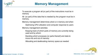 1.37 Silberschatz, Galvin and Gagne ©2013Operating System Concepts – 9th
Edition
Memory Management
To execute a program all (or part) of the instructions must be in
memory
All (or part) of the data that is needed by the program must be in
memory.
Memory management determines what is in memory and when
Optimizing CPU utilization and computer response to users
Memory management activities
Keeping track of which parts of memory are currently being
used and by whom
Deciding which processes (or parts thereof) and data to
move into and out of memory
Allocating and deallocating memory space as needed
 