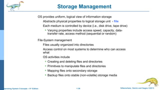 1.38 Silberschatz, Galvin and Gagne ©2013Operating System Concepts – 9th
Edition
Storage Management
OS provides uniform, logical view of information storage
Abstracts physical properties to logical storage unit - file
Each medium is controlled by device (i.e., disk drive, tape drive)
 Varying properties include access speed, capacity, data-
transfer rate, access method (sequential or random)
File-System management
Files usually organized into directories
Access control on most systems to determine who can access
what
OS activities include
 Creating and deleting files and directories
 Primitives to manipulate files and directories
 Mapping files onto secondary storage
 Backup files onto stable (non-volatile) storage media
 