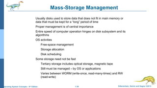 1.39 Silberschatz, Galvin and Gagne ©2013Operating System Concepts – 9th
Edition
Mass-Storage Management
Usually disks used to store data that does not fit in main memory or
data that must be kept for a “long” period of time
Proper management is of central importance
Entire speed of computer operation hinges on disk subsystem and its
algorithms
OS activities
Free-space management
Storage allocation
Disk scheduling
Some storage need not be fast
Tertiary storage includes optical storage, magnetic tape
Still must be managed – by OS or applications
Varies between WORM (write-once, read-many-times) and RW
(read-write)
 
