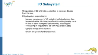 1.42 Silberschatz, Galvin and Gagne ©2013Operating System Concepts – 9th
Edition
I/O Subsystem
One purpose of OS is to hide peculiarities of hardware devices
from the user
I/O subsystem responsible for
Memory management of I/O including buffering (storing data
temporarily while it is being transferred), caching (storing parts
of data in faster storage for performance), spooling (the
overlapping of output of one job with input of other jobs)
General device-driver interface
Drivers for specific hardware devices
 