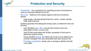1.43 Silberschatz, Galvin and Gagne ©2013Operating System Concepts – 9th
Edition
Protection and Security
Protection – any mechanism for controlling access of processes or
users to resources defined by the OS
Security – defense of the system against internal and external
attacks
Huge range, including denial-of-service, worms, viruses, identity
theft, theft of service
Systems generally first distinguish among users, to determine who can
do what
User identities (user IDs, security IDs) include name and
associated number, one per user
User ID then associated with all files, processes of that user to
determine access control
Group identifier (group ID) allows set of users to be defined and
controls managed, then also associated with each process, file
Privilege escalation allows user to change to effective ID with
more rights
 
